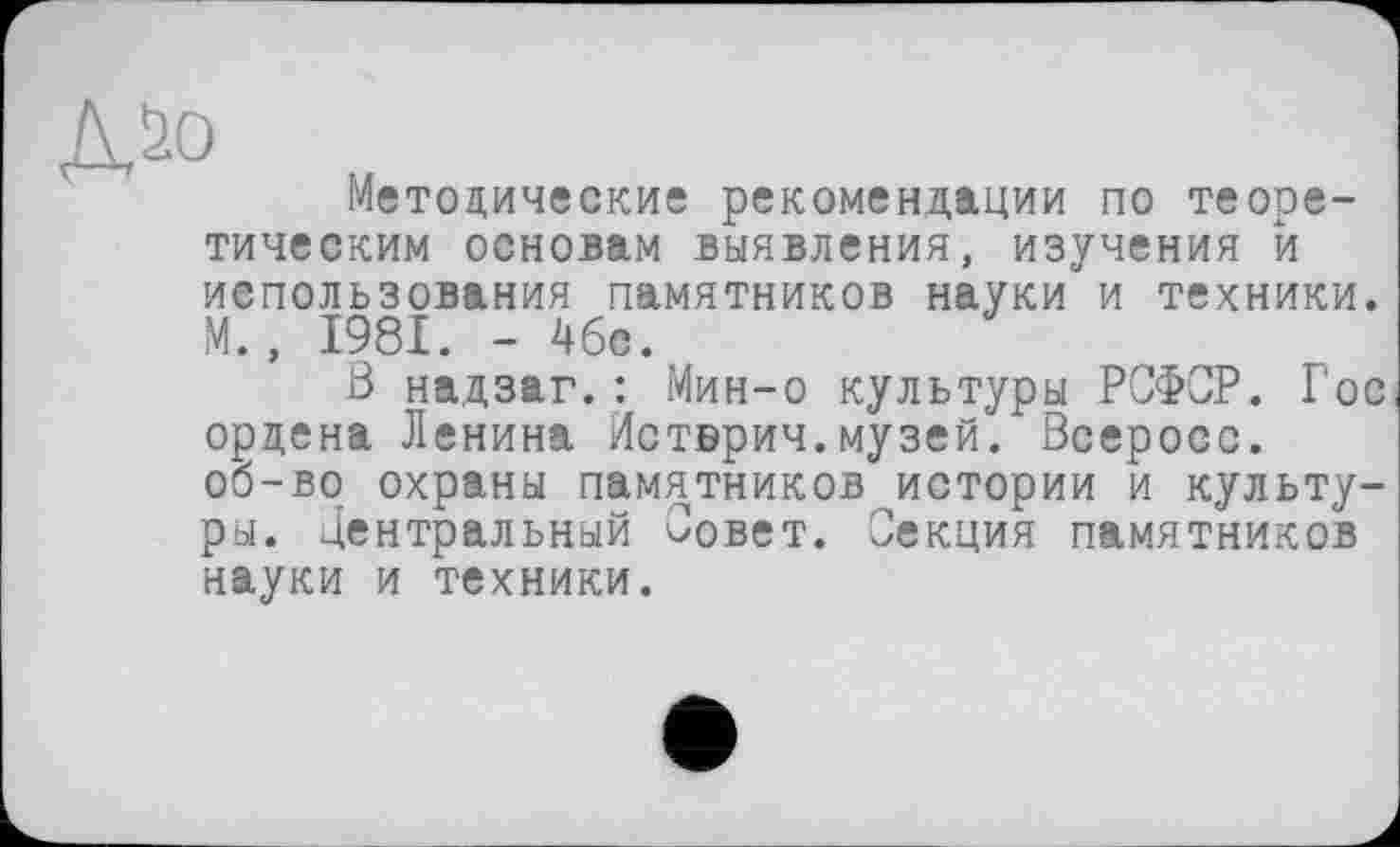 ﻿Методические рекомендации по теоретическим основам выявления, изучения й использования памятников науки и техники. М., 1981. - 46с.
В надзаг.: Мин-о культуры РСФСР. Гос ордена Ленина Истврич.музей. Всеросс. об-во охраны памятников истории и культуры. центральный Совет. Секция памятников науки и техники.